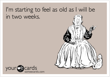 I'm starting to feel as old as I will be in two weeks.