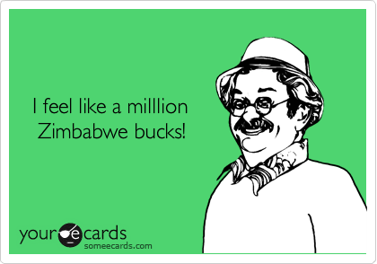 


  I feel like a milllion 
   Zimbabwe bucks! 