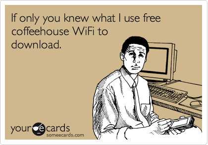 If only you knew what I use free coffeehouse WiFi to
download.