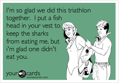I'm so glad we did this triathlon together.  I put a fish
head in your vest to
keep the sharks
from eating me, but
i'm glad one didn't
eat you. 