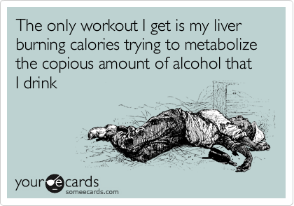 The only workout I get is my liver burning calories trying to metabolize the copious amount of alcohol that I drink