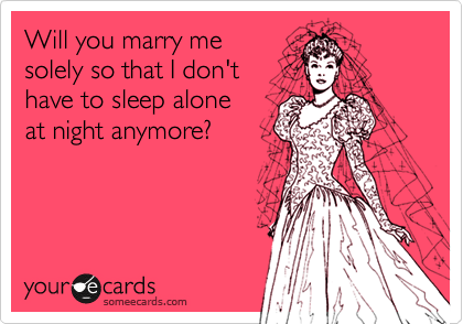 Will you marry me 
solely so that I don't
have to sleep alone
at night anymore?