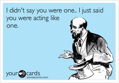I didn't say you were one.. I just said you were acting like
one. 