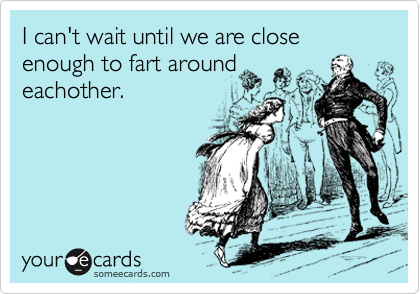 I can't wait until we are close enough to fart around
eachother.