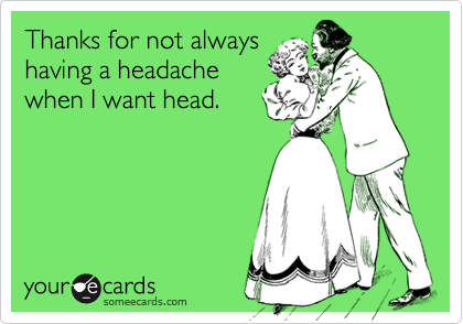 Thanks for not always
having a headache
when I want head.