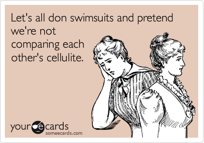 Let's all don swimsuits and pretend we're not
comparing each
other's cellulite.