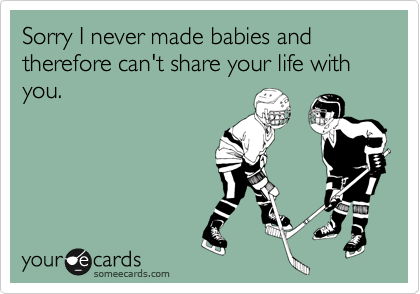 Sorry I never made babies and therefore can't share your life with you.