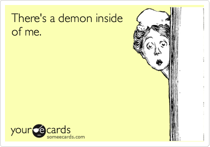 There's a demon inside
of me.