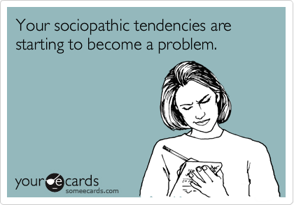 Your sociopathic tendencies are starting to become a problem.