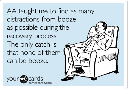AA taught me to find as many
distractions from booze
as possible during the
recovery process.
The only catch is 
that none of them
can be booze. 