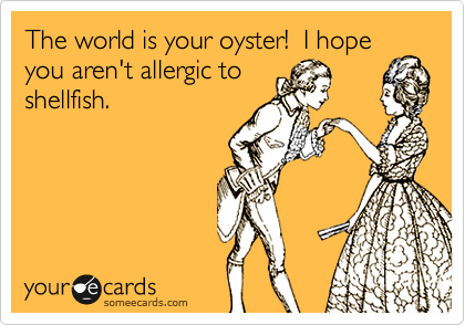 The world is your oyster!  I hope
you aren't allergic to
shellfish.