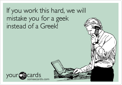 If you work this hard, we will mistake you for a geek
instead of a Greek!
