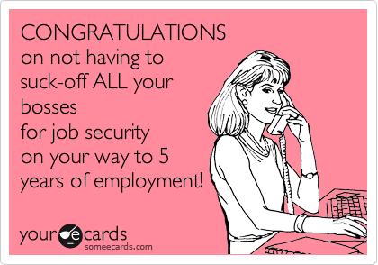 CONGRATULATIONS
on not having to
suck-off ALL your
bosses
for job security
on your way to 5
years of employment!