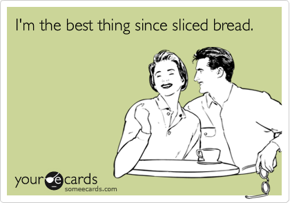 I'm the best thing since sliced bread.