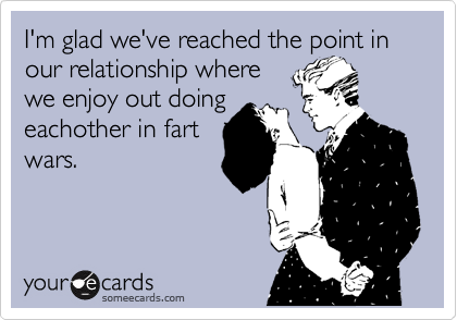 I'm glad we've reached the point in our relationship where
we enjoy out doing
eachother in fart
wars.