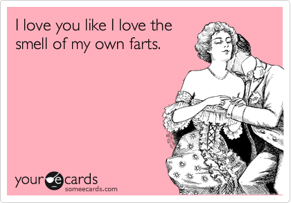 I love you like I love the
smell of my own farts.