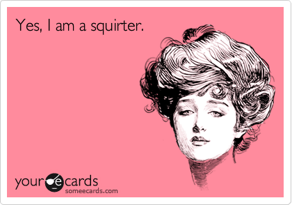 Yes, I am a squirter.