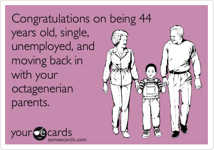 Congratulations on being 44
years old, single, 
unemployed, and
moving back in
with your
octagenerian
parents.