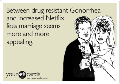 Between drug resistant Gonorrhea and increased Netflix
fees marriage seems
more and more
appealing. 