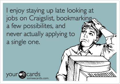 I enjoy staying up late looking at jobs on Craigslist, bookmarking
a few possibilites, and
never actually applying to
a single one.