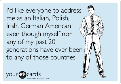 I'd like everyone to address
me as an Italian, Polish,
Irish, German American
even though myself nor
any of my past 20
generations have ever been
to any of those countries.