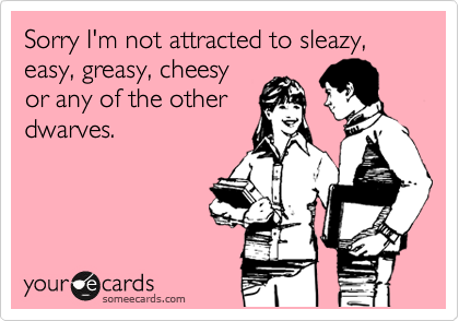 Sorry I'm not attracted to sleazy, easy, greasy, cheesy
or any of the other
dwarves.
