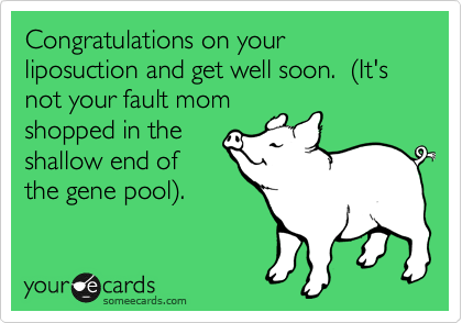 Congratulations on your liposuction and get well soon.  %28It's not your fault mom
shopped in the
shallow end of
the gene pool%29.
