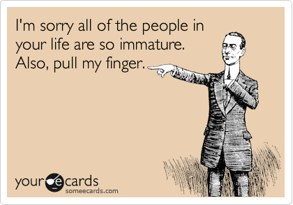 I'm sorry all of the people in
your life are so immature.
Also, pull my finger.