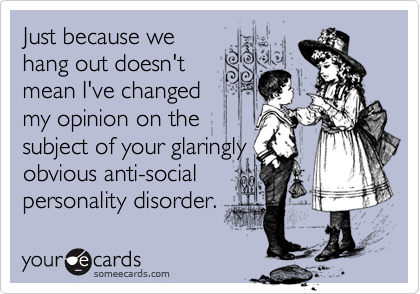 Just because we
hang out doesn't
mean I've changed
my opinion on the
subject of your glaringly
obvious anti-social
personality disorder.