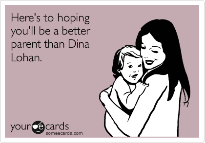 Here's to hoping 
you'll be a better
parent than Dina
Lohan.