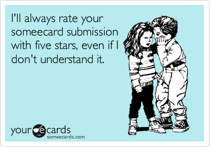 I'll always rate your
someecard submission
with five stars, even if I
don't understand it.