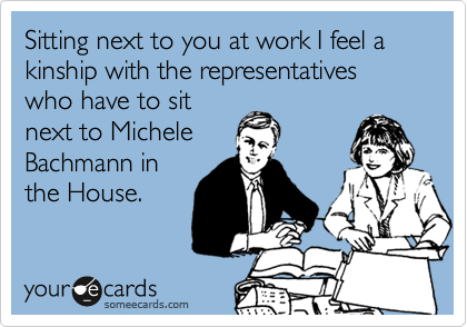 Sitting next to you at work I feel a kinship with the representatives who have to sit
next to Michele
Bachmann in
the House. 