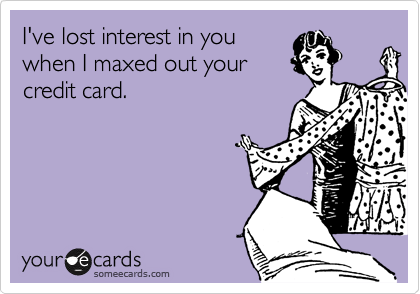 I've lost interest in you
when I maxed out your
credit card.