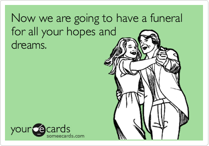 Now we are going to have a funeral for all your hopes and
dreams.