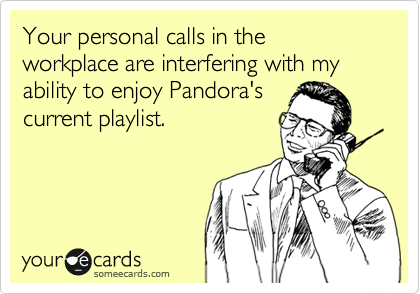 Your personal calls in the workplace are interfering with my ability to enjoy Pandora's
current playlist.