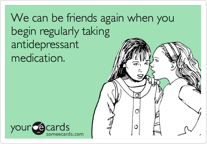 We can be friends again when you begin regularly taking
antidepressant
medication.