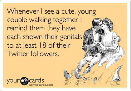 Whenever I see a cute, young couple walking together I
remind them they have
each shown their genitals 
to at least 18 of their
Twitter followers.