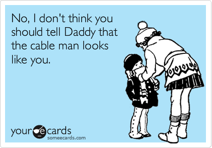No, I don't think you
should tell Daddy that
the cable man looks
like you.