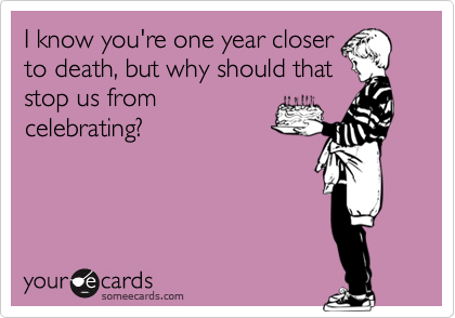 I know you're one year closer
to death, but why should that
stop us from
celebrating?