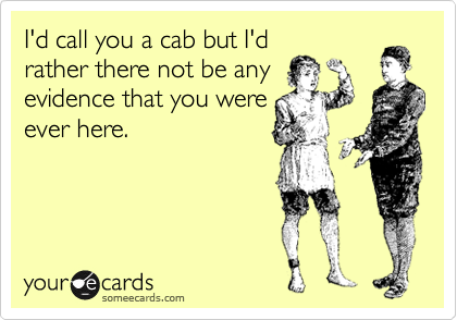 I'd call you a cab but I'd
rather there not be any
evidence that you were
ever here.