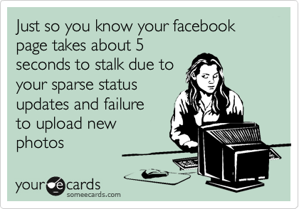 Just so you know your facebook page takes about 5
seconds to stalk due to
your sparse status
updates and failure 
to upload new
photos