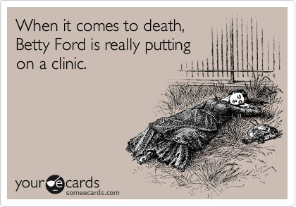When it comes to death,
Betty Ford is really putting 
on a clinic.