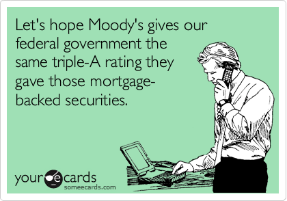 Let's hope Moody's gives our federal government the
same triple-A rating they
gave those mortgage-
backed securities.