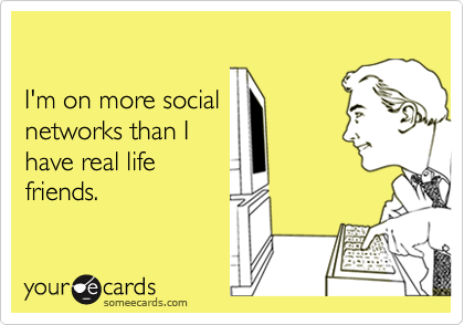

I'm on more social  
networks than I 
have real life
friends.