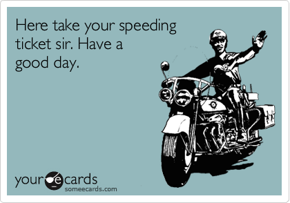 Here take your speeding
ticket sir. Have a
good day.