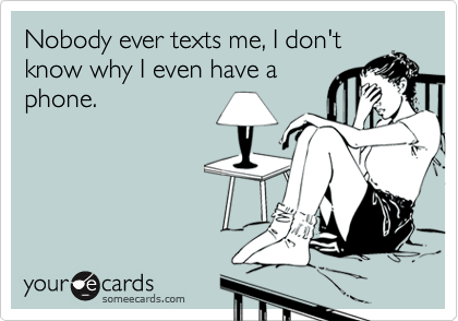 Nobody ever texts me, I don't
know why I even have a
phone.