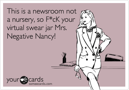 This is a newsroom not
a nursery, so F*cK your
virtual swear jar Mrs.
Negative Nancy!