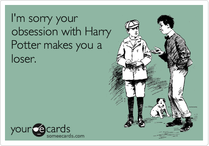 I'm sorry your
obsession with Harry
Potter makes you a
loser.