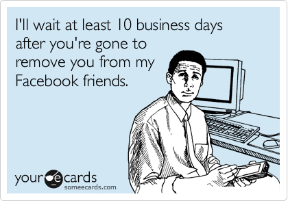 I'll wait at least 10 business days after you're gone to
remove you from my
Facebook friends.