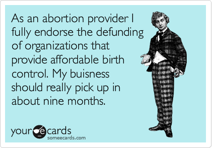 As an abortion provider I
fully endorse the defunding
of organizations that
provide affordable birth
control. My buisness
should really pick up in
about nine months.